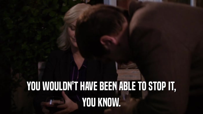 YOU WOULDN'T HAVE BEEN ABLE TO STOP IT, YOU KNOW. 