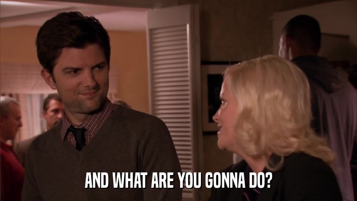 AND WHAT ARE YOU GONNA DO?  