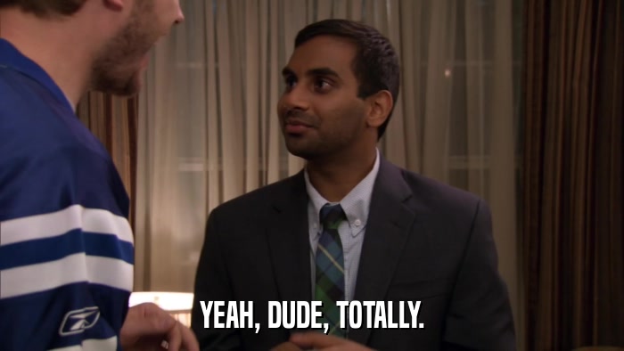 YEAH, DUDE, TOTALLY.  