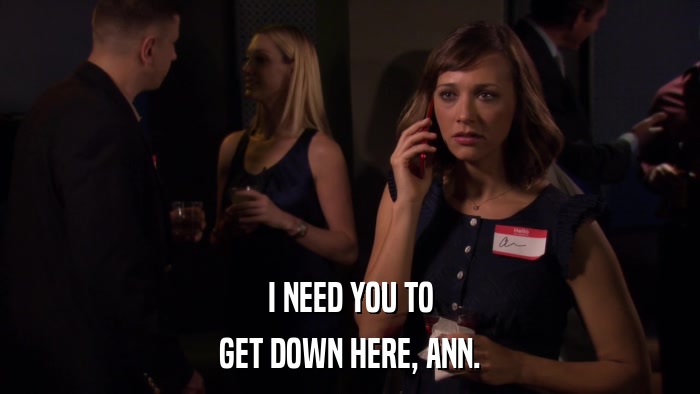 I NEED YOU TO GET DOWN HERE, ANN. 