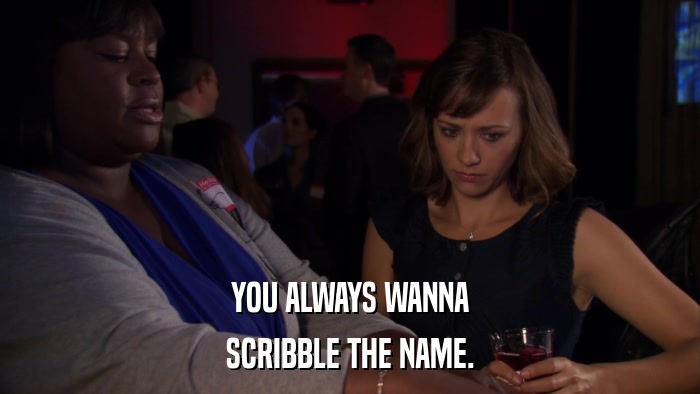 YOU ALWAYS WANNA SCRIBBLE THE NAME. 