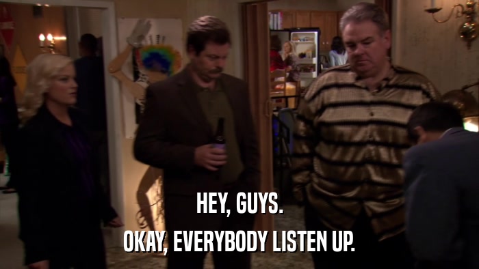 HEY, GUYS. OKAY, EVERYBODY LISTEN UP. 