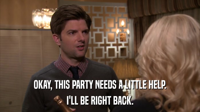 OKAY, THIS PARTY NEEDS A LITTLE HELP. I'LL BE RIGHT BACK. 