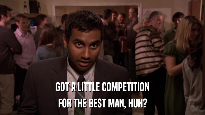 GOT A LITTLE COMPETITION FOR THE BEST MAN, HUH? 
