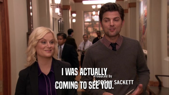 I WAS ACTUALLY COMING TO SEE YOU. 