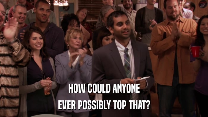 HOW COULD ANYONE EVER POSSIBLY TOP THAT? 
