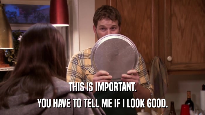 THIS IS IMPORTANT. YOU HAVE TO TELL ME IF I LOOK GOOD. 