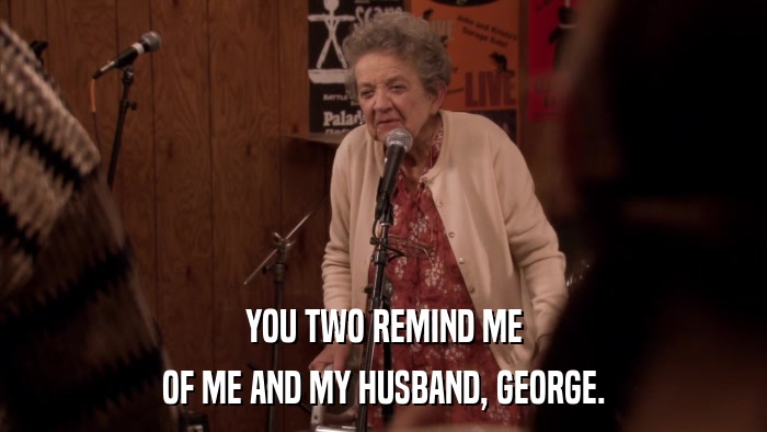 YOU TWO REMIND ME OF ME AND MY HUSBAND, GEORGE. 