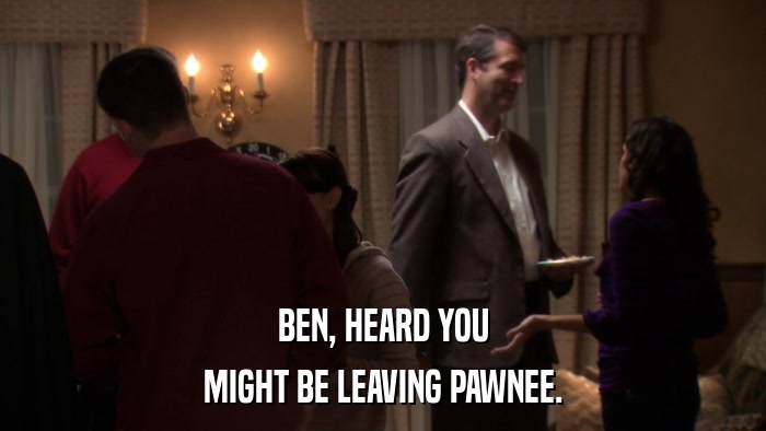 BEN, HEARD YOU MIGHT BE LEAVING PAWNEE. 