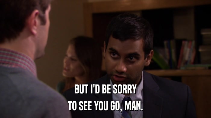 BUT I'D BE SORRY TO SEE YOU GO, MAN. 