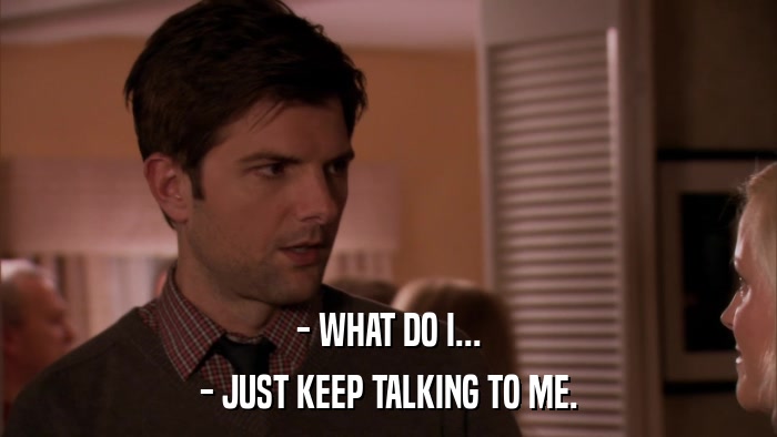 - WHAT DO I... - JUST KEEP TALKING TO ME. 