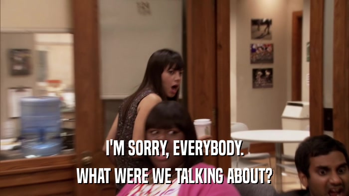 I'M SORRY, EVERYBODY. WHAT WERE WE TALKING ABOUT? 