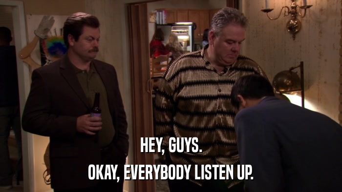 HEY, GUYS. OKAY, EVERYBODY LISTEN UP. 