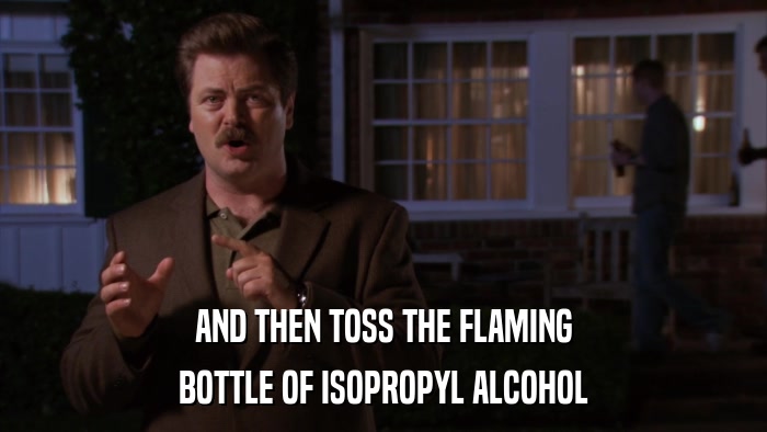 AND THEN TOSS THE FLAMING BOTTLE OF ISOPROPYL ALCOHOL 
