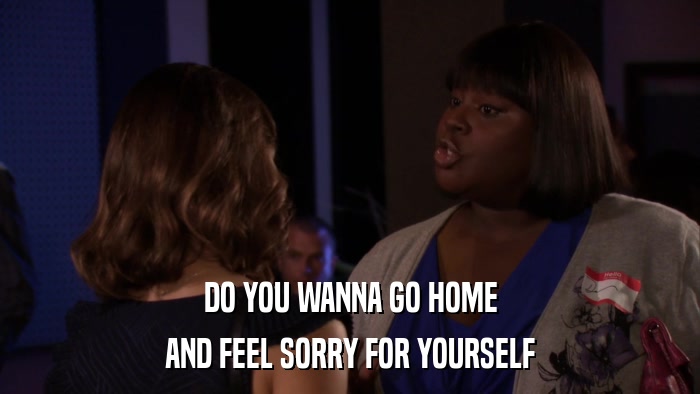 DO YOU WANNA GO HOME AND FEEL SORRY FOR YOURSELF 