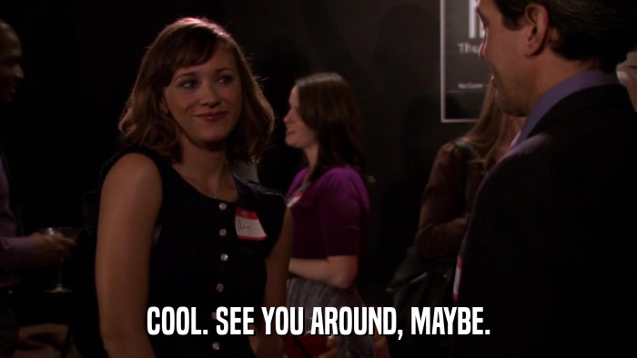 COOL. SEE YOU AROUND, MAYBE.  