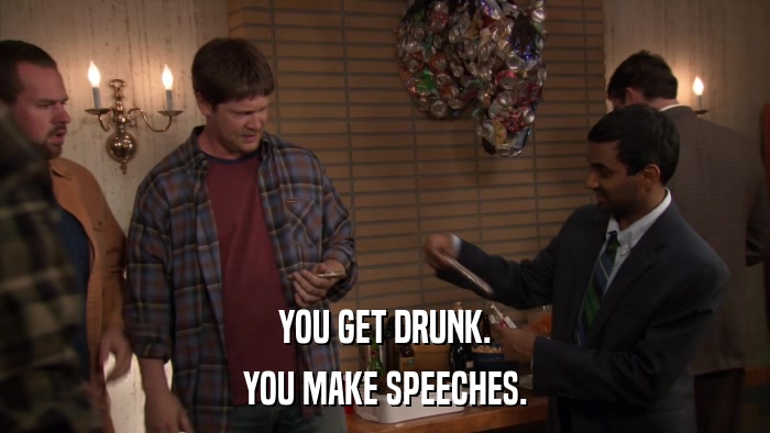 YOU GET DRUNK. YOU MAKE SPEECHES. 