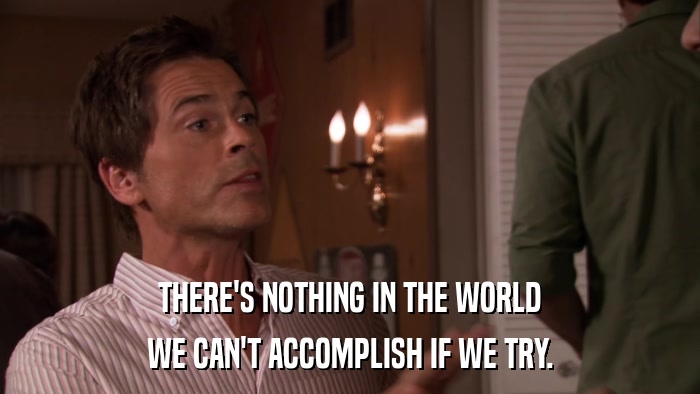 THERE'S NOTHING IN THE WORLD WE CAN'T ACCOMPLISH IF WE TRY. 