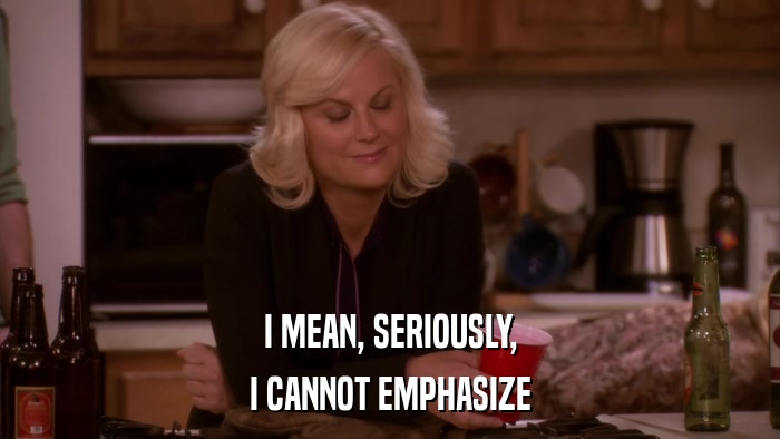 I MEAN, SERIOUSLY, I CANNOT EMPHASIZE 