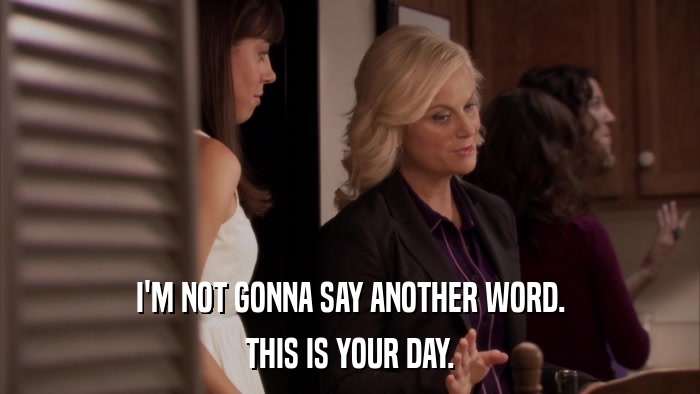 I'M NOT GONNA SAY ANOTHER WORD. THIS IS YOUR DAY. 