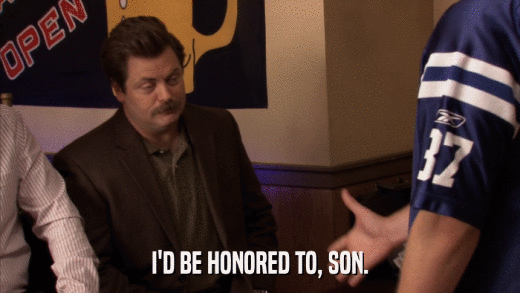 I'D BE HONORED TO, SON.  