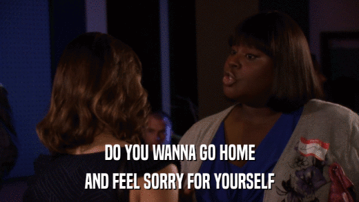 DO YOU WANNA GO HOME AND FEEL SORRY FOR YOURSELF 