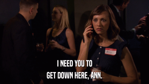 I NEED YOU TO GET DOWN HERE, ANN. 