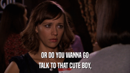 OR DO YOU WANNA GO TALK TO THAT CUTE BOY, 