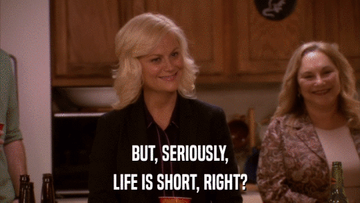 BUT, SERIOUSLY, LIFE IS SHORT, RIGHT? 