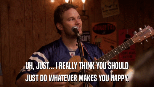 UH, JUST... I REALLY THINK YOU SHOULD JUST DO WHATEVER MAKES YOU HAPPY. 