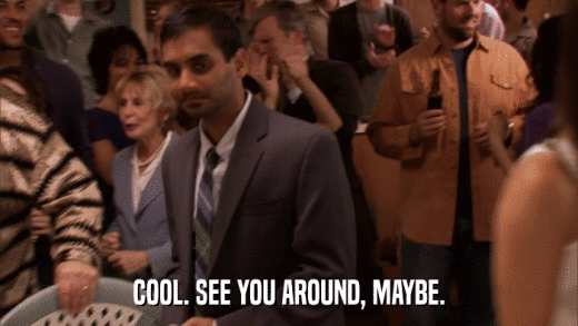 COOL. SEE YOU AROUND, MAYBE.  