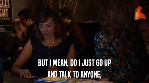 BUT I MEAN, DO I JUST GO UP AND TALK TO ANYONE, 