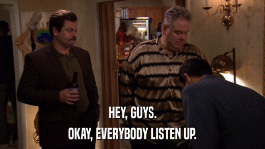 HEY, GUYS. OKAY, EVERYBODY LISTEN UP. 