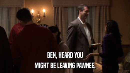 BEN, HEARD YOU MIGHT BE LEAVING PAWNEE. 