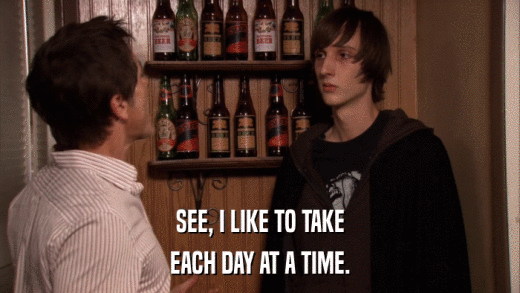 SEE, I LIKE TO TAKE EACH DAY AT A TIME. 