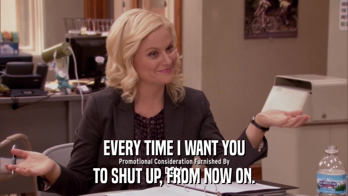EVERY TIME I WANT YOU TO SHUT UP, FROM NOW ON. 