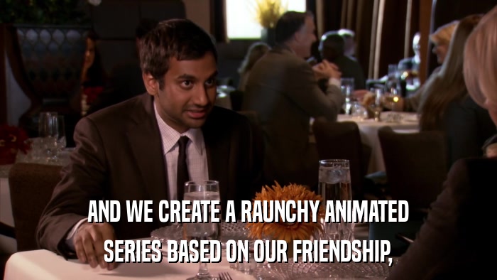 AND WE CREATE A RAUNCHY ANIMATED SERIES BASED ON OUR FRIENDSHIP, 