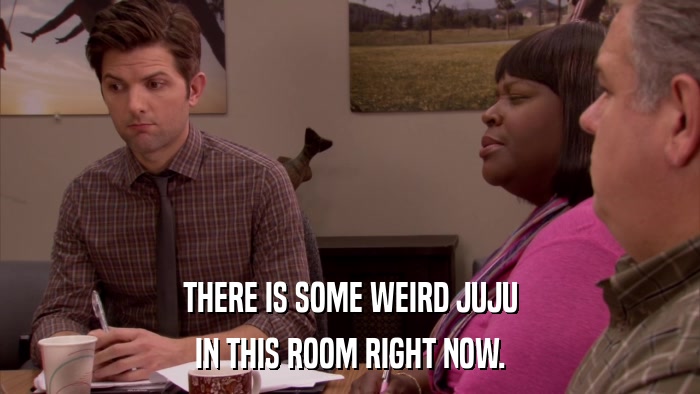 THERE IS SOME WEIRD JUJU IN THIS ROOM RIGHT NOW. 
