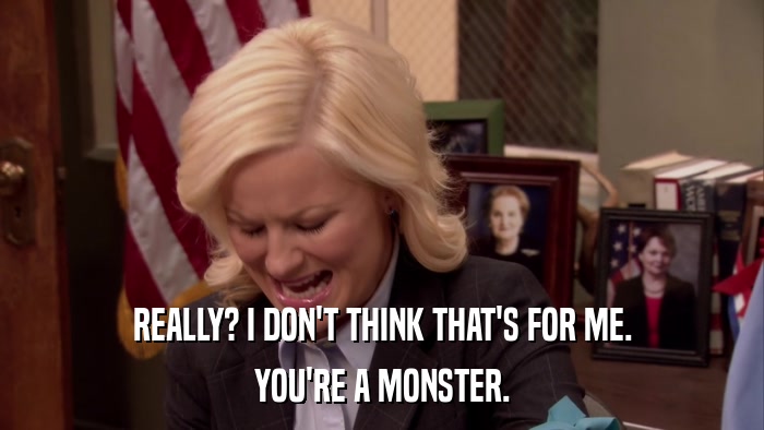 REALLY? I DON'T THINK THAT'S FOR ME. YOU'RE A MONSTER. 