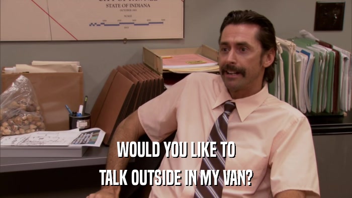 WOULD YOU LIKE TO TALK OUTSIDE IN MY VAN? 