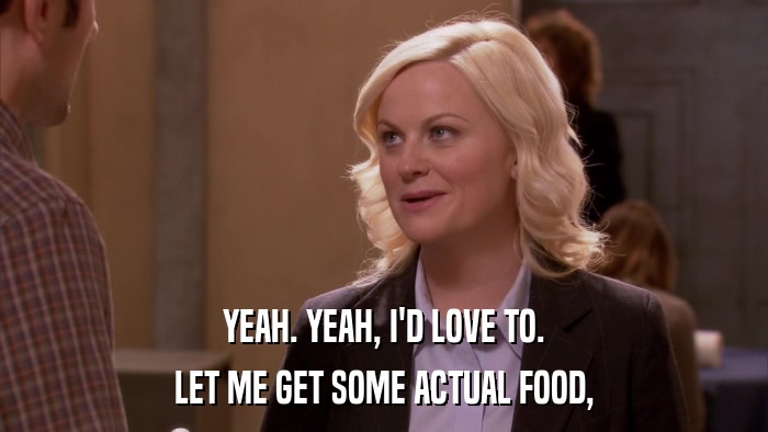 YEAH. YEAH, I'D LOVE TO. LET ME GET SOME ACTUAL FOOD, 