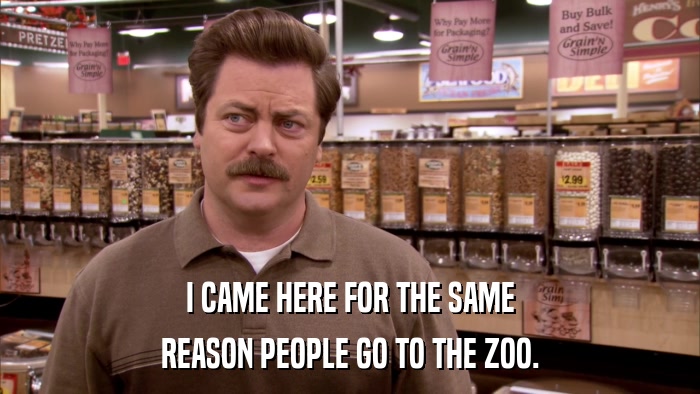 I CAME HERE FOR THE SAME REASON PEOPLE GO TO THE ZOO. 