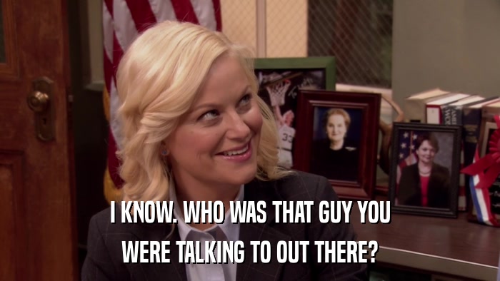 I KNOW. WHO WAS THAT GUY YOU WERE TALKING TO OUT THERE? 