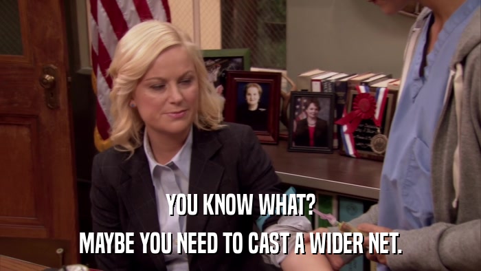 YOU KNOW WHAT? MAYBE YOU NEED TO CAST A WIDER NET. 