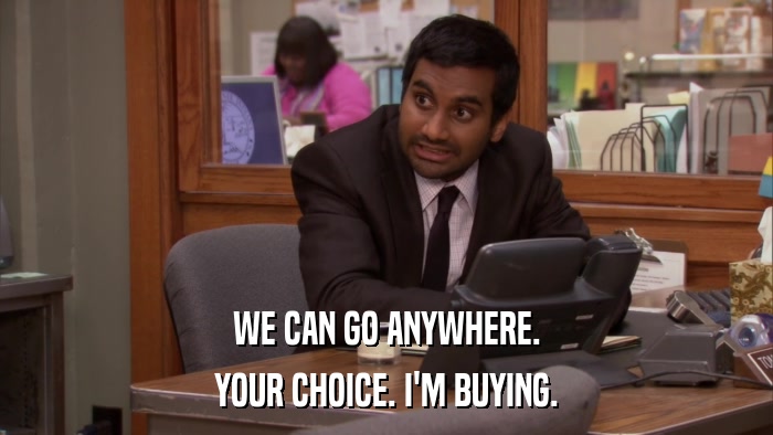 WE CAN GO ANYWHERE. YOUR CHOICE. I'M BUYING. 