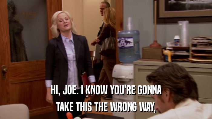 HI, JOE. I KNOW YOU'RE GONNA TAKE THIS THE WRONG WAY, 