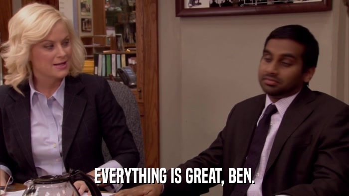 EVERYTHING IS GREAT, BEN.  