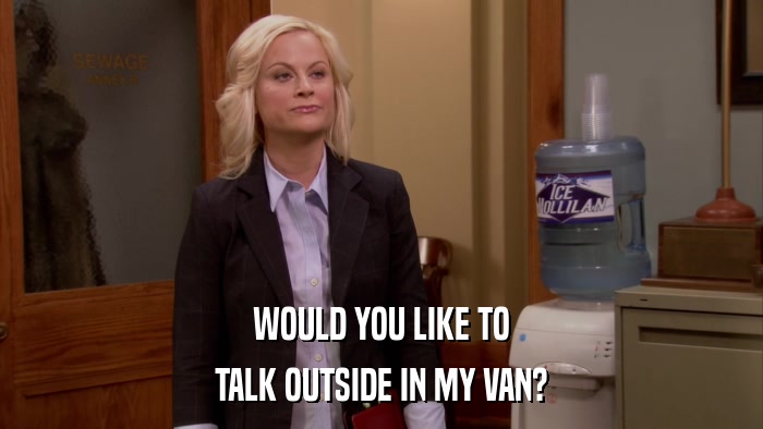 WOULD YOU LIKE TO TALK OUTSIDE IN MY VAN? 