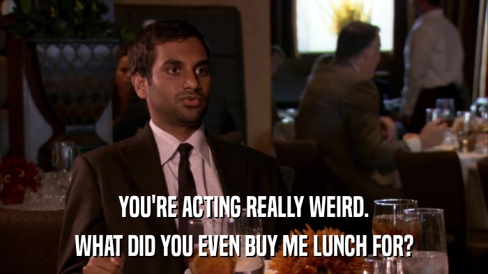 YOU'RE ACTING REALLY WEIRD. WHAT DID YOU EVEN BUY ME LUNCH FOR? 
