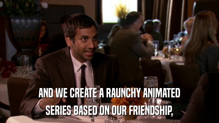 AND WE CREATE A RAUNCHY ANIMATED SERIES BASED ON OUR FRIENDSHIP, 